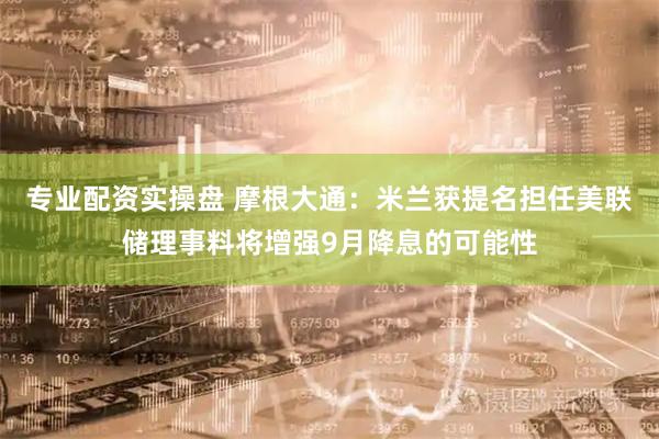 专业配资实操盘 摩根大通：米兰获提名担任美联储理事料将增强9月降息的可能性