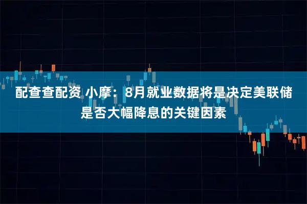 配查查配资 小摩：8月就业数据将是决定美联储是否大幅降息的关键因素
