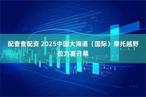 配查查配资 2025中国大海道（国际）摩托越野拉力赛开幕