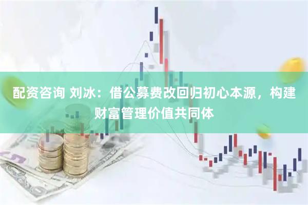配资咨询 刘冰：借公募费改回归初心本源，构建财富管理价值共同体