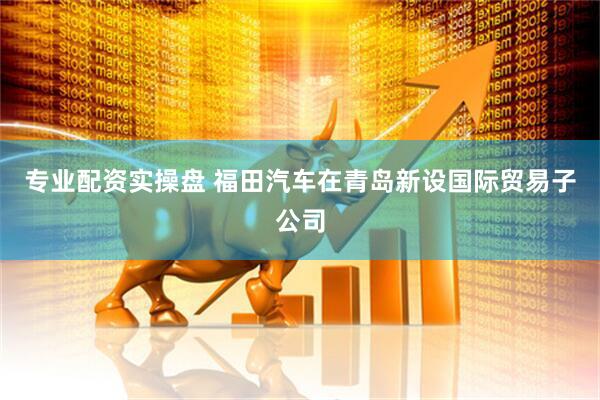 专业配资实操盘 福田汽车在青岛新设国际贸易子公司