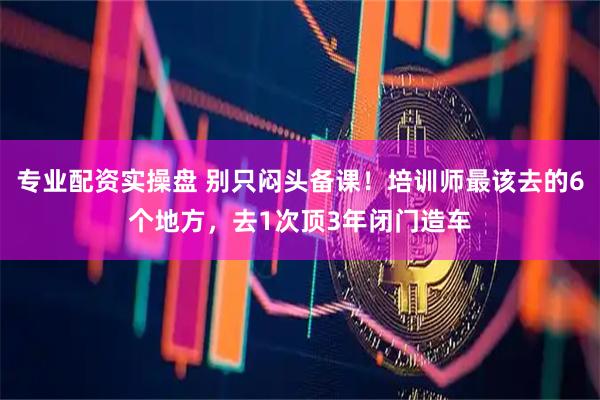 专业配资实操盘 别只闷头备课！培训师最该去的6个地方，去1次顶3年闭门造车