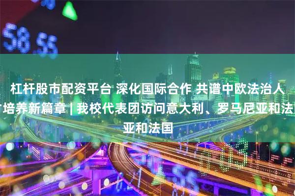 杠杆股市配资平台 深化国际合作 共谱中欧法治人才培养新篇章 | 我校代表团访问意大利、罗马尼亚和法国