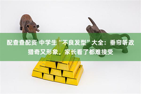 配查查配资 中学生“不良发型”大全：垂帘听政猎奇又形象，家长看了都难接受