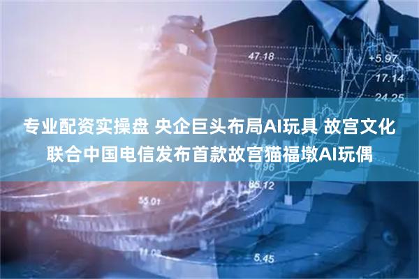 专业配资实操盘 央企巨头布局AI玩具 故宫文化联合中国电信发布首款故宫猫福墩AI玩偶