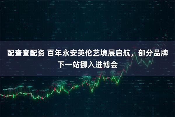 配查查配资 百年永安英伦艺境展启航，部分品牌下一站挪入进博会