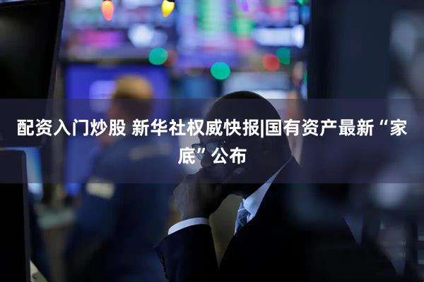 配资入门炒股 新华社权威快报|国有资产最新“家底”公布