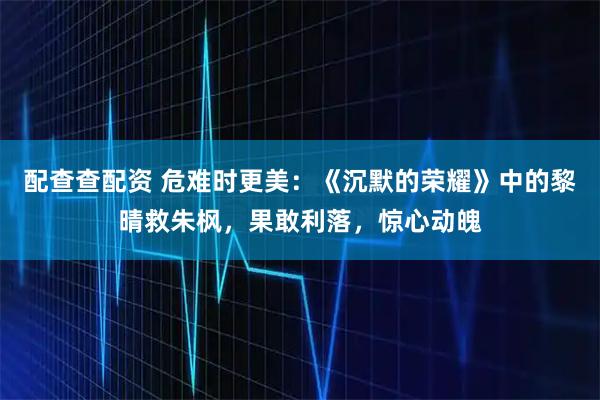 配查查配资 危难时更美：《沉默的荣耀》中的黎晴救朱枫，果敢利落，惊心动魄