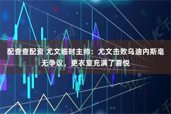 配查查配资 尤文临时主帅：尤文击败乌迪内斯毫无争议，更衣室充满了喜悦