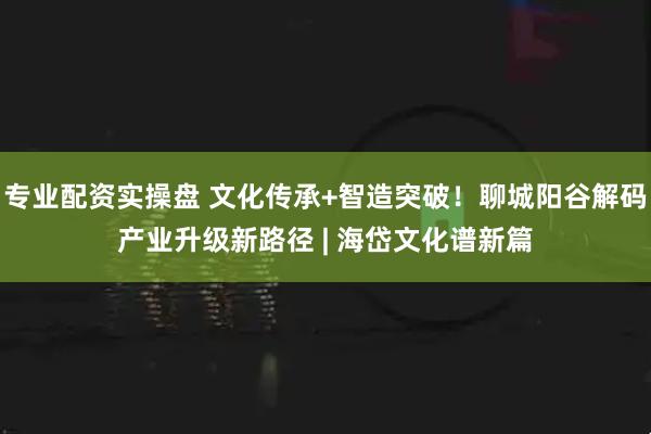 专业配资实操盘 文化传承+智造突破!聊城阳谷解码产业升级新路径 | 海岱文化谱新篇
