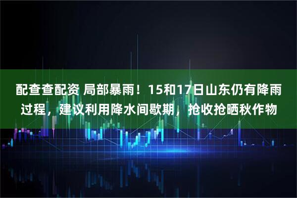 配查查配资 局部暴雨！15和17日山东仍有降雨过程，建议利用降水间歇期，抢收抢晒秋作物