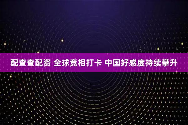 配查查配资 全球竞相打卡 中国好感度持续攀升