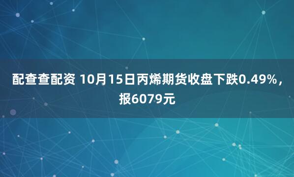 配查查配资 10月15日丙烯期货收盘下跌0.49%，报6079元