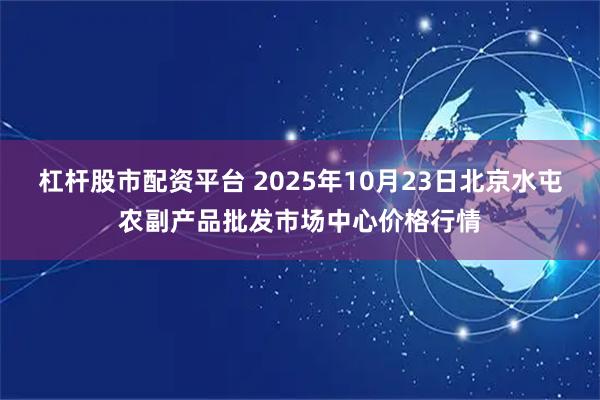 杠杆股市配资平台 2025年10月23日北京水屯农副产品批发市场中心价格行情