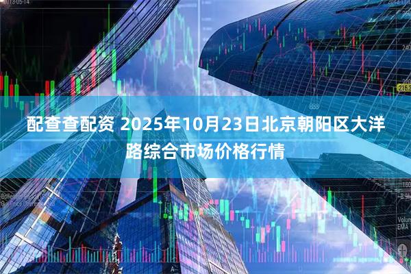 配查查配资 2025年10月23日北京朝阳区大洋路综合市场价格行情
