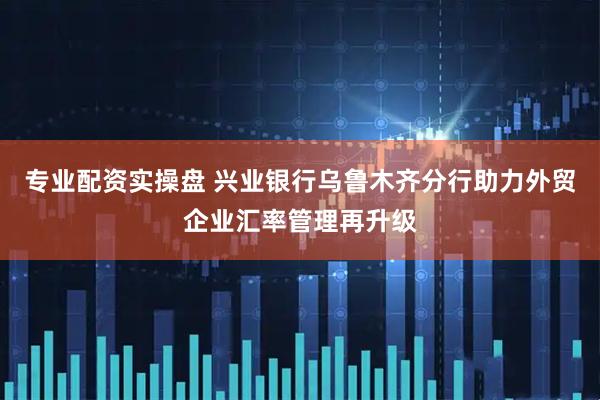 专业配资实操盘 兴业银行乌鲁木齐分行助力外贸企业汇率管理再升级