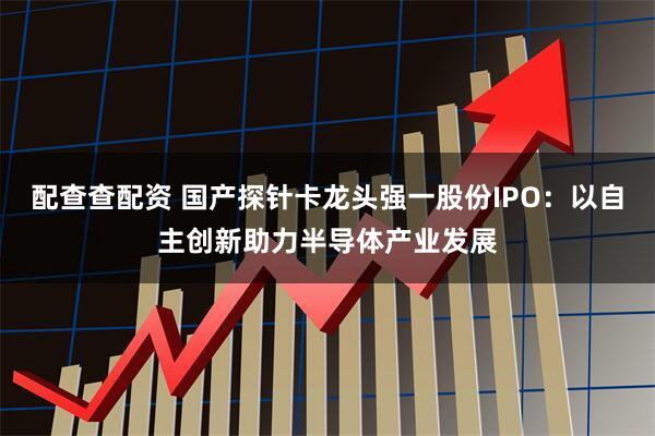 配查查配资 国产探针卡龙头强一股份IPO：以自主创新助力半导体产业发展