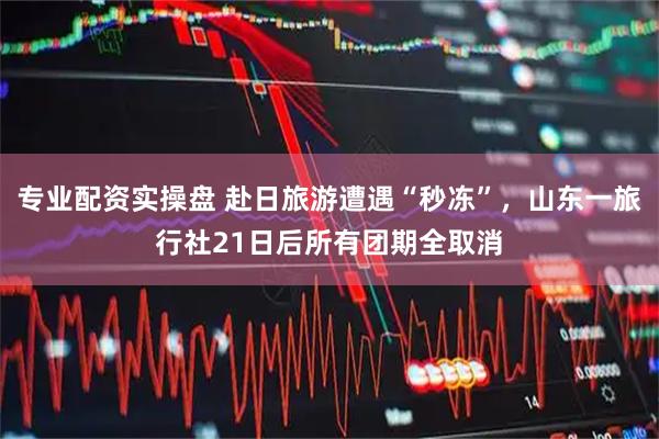 专业配资实操盘 赴日旅游遭遇“秒冻”,山东一旅行社21日后所有团期全取消
