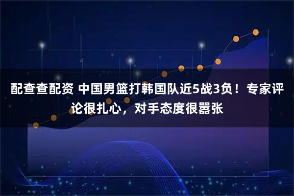 配查查配资 中国男篮打韩国队近5战3负！专家评论很扎心，对手态度很嚣张
