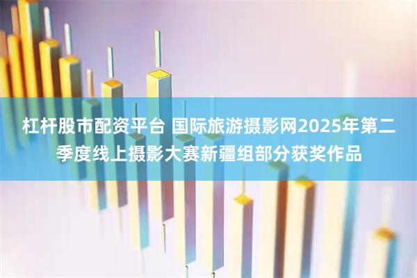 杠杆股市配资平台 国际旅游摄影网2025年第二季度线上摄影大赛新疆组部分获奖作品